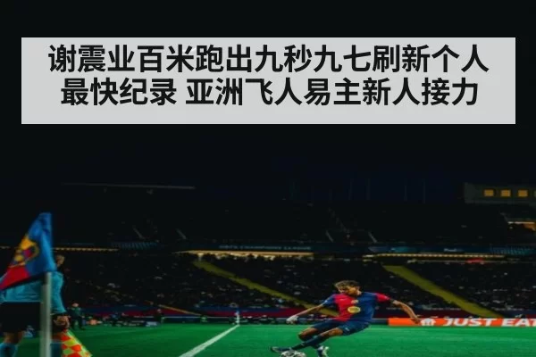 谢震业百米跑出九秒九七刷新个人最快纪录 亚洲飞人易主新人接力