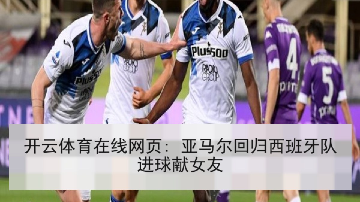 开云体育在线网页: 亚马尔回归西班牙队进球献女友 开云体育在线网页: 亚马尔回归西班牙队进球献女友